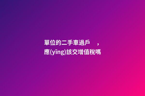 單位的二手車過戶，應(yīng)該交增值稅嗎